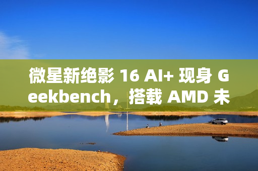微星新绝影 16 AI+ 现身 Geekbench，搭载 AMD 未发布 8 核处理器