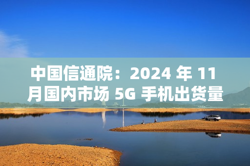 中国信通院：2024 年 11 月国内市场 5G 手机出货量 2731.9 万部同比增长 0.8%，占比 92.3%