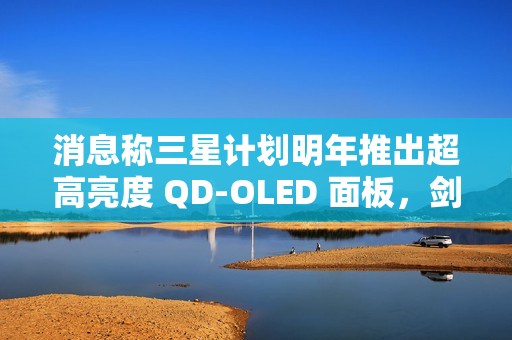 消息称三星计划明年推出超高亮度 QD-OLED 面板，剑指 4000 尼特