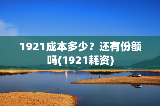 1921成本多少？还有份额吗(1921耗资)