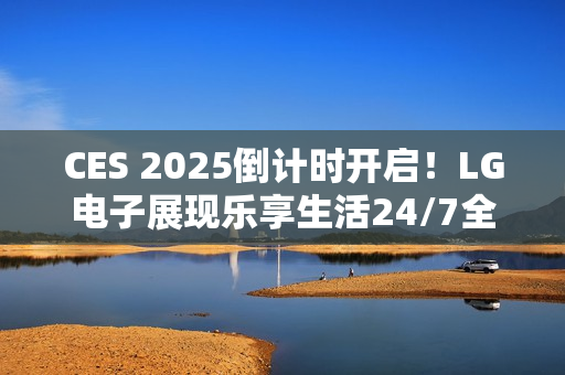 CES 2025倒计时开启！LG电子展现乐享生活24/7全景图