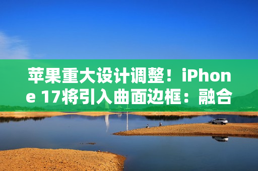 苹果重大设计调整！iPhone 17将引入曲面边框：融合金属玻璃双材质