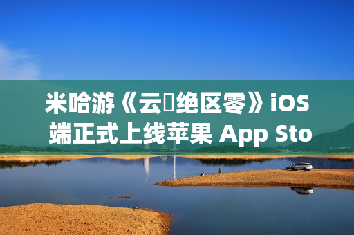 米哈游《云・绝区零》iOS 端正式上线苹果 App Store