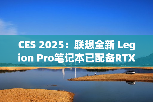 CES 2025：联想全新 Legion Pro笔记本已配备RTX 5090 显卡