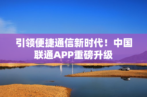 引领便捷通信新时代！中国联通APP重磅升级