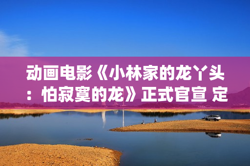 动画电影《小林家的龙丫头：怕寂寞的龙》正式官宣 定档11月7日(小林可爱到爆的动画片)