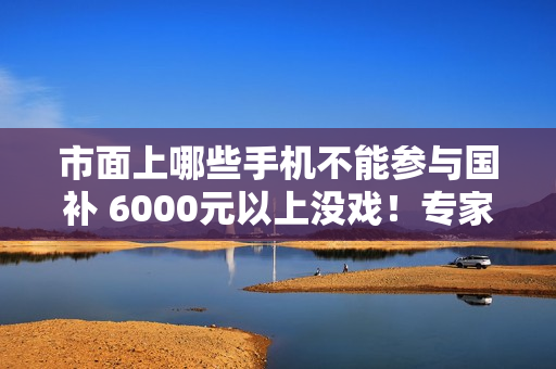 市面上哪些手机不能参与国补 6000元以上没戏！专家：这是掀苹果华为饭碗