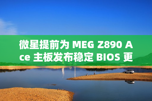 微星提前为 MEG Z890 Ace 主板发布稳定 BIOS 更新：整合新 CSME 固件，提升 Arrow Lake 处理器性能