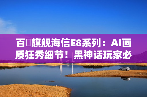 百吋旗舰海信E8系列：AI画质狂秀细节！黑神话玩家必看
