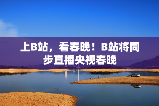 上B站，看春晚！B站将同步直播央视春晚