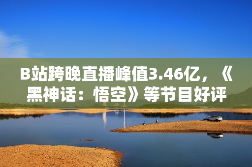 B站跨晚直播峰值3.46亿，《黑神话：悟空》等节目好评如潮