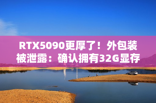 RTX5090更厚了！外包装被泄露：确认拥有32G显存！
