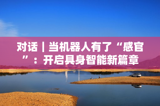 对话｜当机器人有了“感官”：开启具身智能新篇章