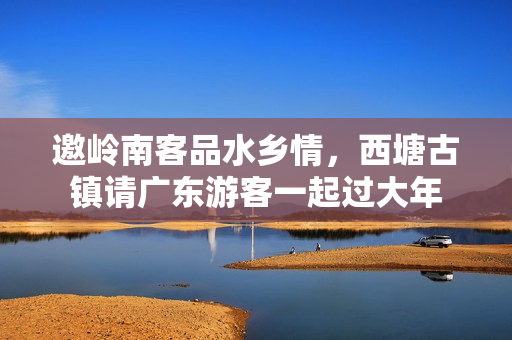 邀岭南客品水乡情，西塘古镇请广东游客一起过大年