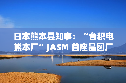 日本熊本县知事：“台积电熊本厂”JASM 首座晶圆厂已投产