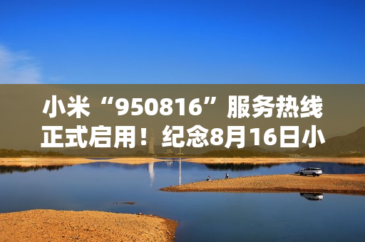 小米“950816”服务热线正式启用！纪念8月16日小米手机生日