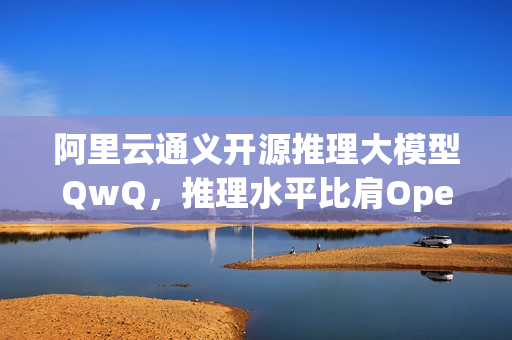 阿里云通义开源推理大模型QwQ，推理水平比肩OpenAI o1