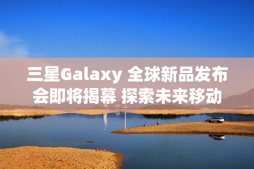 三星Galaxy 全球新品发布会即将揭幕 探索未来移动AI体验