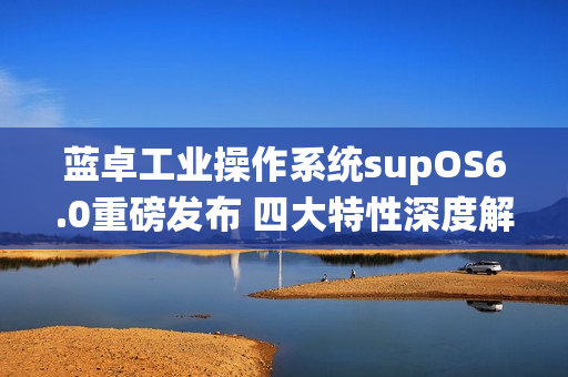 蓝卓工业操作系统supOS6.0重磅发布 四大特性深度解读！