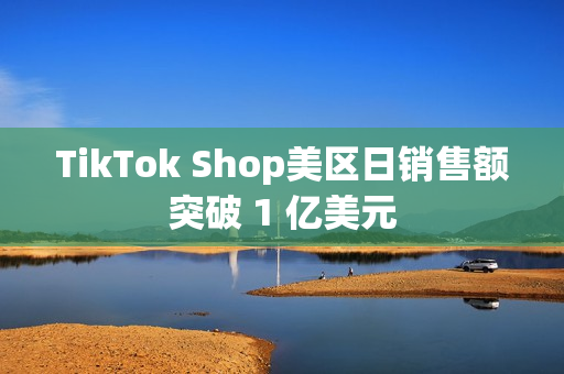 TikTok Shop美区日销售额突破 1 亿美元