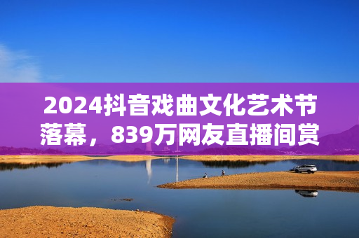 2024抖音戏曲文化艺术节落幕，839万网友直播间赏百家戏