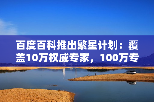 百度百科推出繁星计划：覆盖10万权威专家，100万专业词条