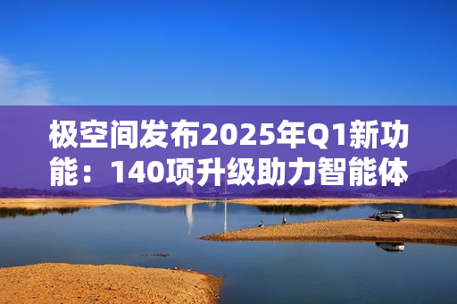 极空间发布2025年Q1新功能：140项升级助力智能体验提升
