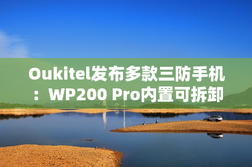 Oukitel发布多款三防手机：WP200 Pro内置可拆卸带屏蓝牙耳机