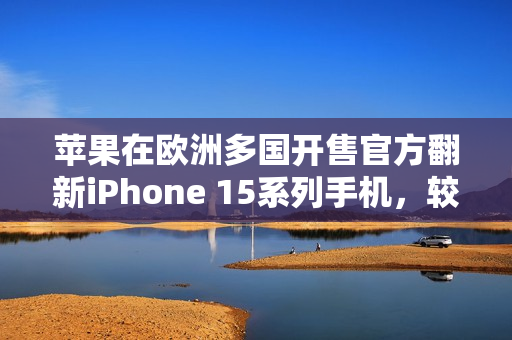 苹果在欧洲多国开售官方翻新iPhone 15系列手机，较新机便宜15%