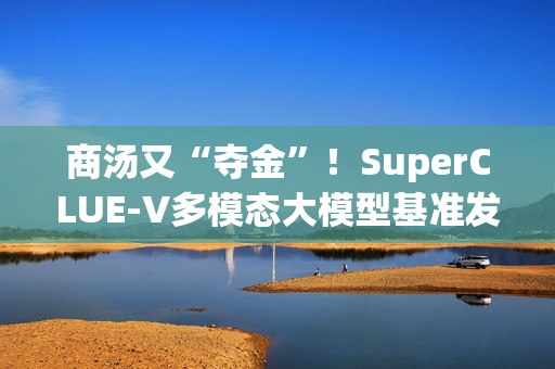 商汤又“夺金”！SuperCLUE-V多模态大模型基准发布10月榜单