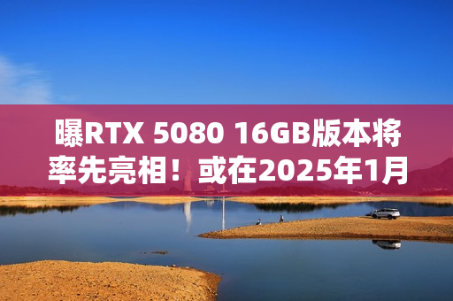 曝RTX 5080 16GB版本将率先亮相！或在2025年1月推出