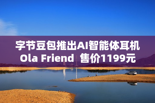 字节豆包推出AI智能体耳机Ola Friend  售价1199元
