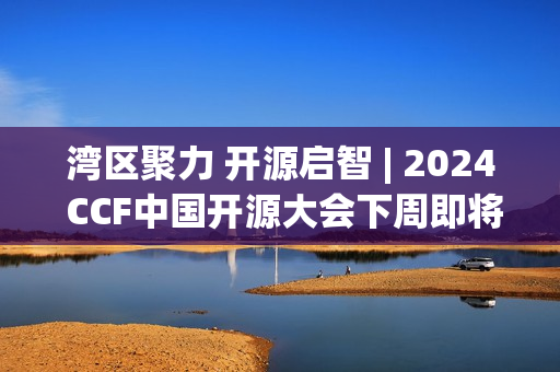 湾区聚力 开源启智 | 2024 CCF中国开源大会下周即将在深启幕！