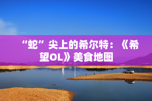“蛇”尖上的希尔特：《希望OL》美食地图