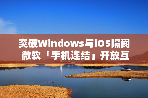 突破Windows与iOS隔阂 微软「手机连结」开放互传档案