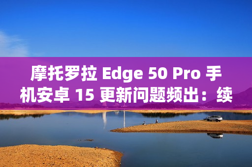 摩托罗拉 Edge 50 Pro 手机安卓 15 更新问题频出：续航暴降、相机崩溃