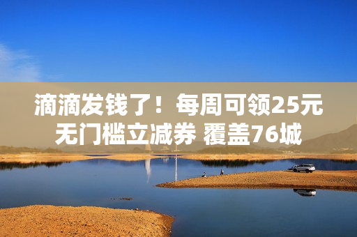 滴滴发钱了！每周可领25元无门槛立减券 覆盖76城
