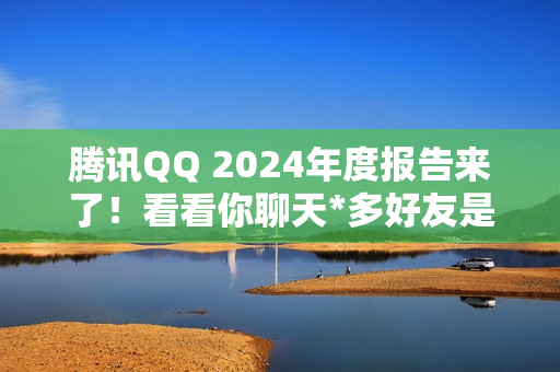 腾讯QQ 2024年度报告来了！看看你聊天*多好友是谁