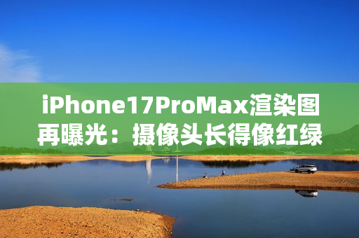 iPhone17ProMax渲染图再曝光：摄像头长得像红绿灯？
