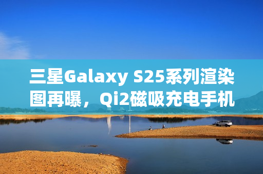 三星Galaxy S25系列渲染图再曝，Qi2磁吸充电手机壳亮相