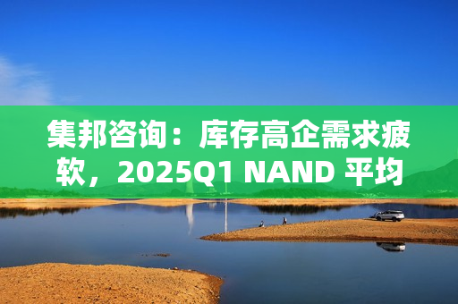 集邦咨询：库存高企需求疲软，2025Q1 NAND 平均合约价预测降 10~15%、DRAM 降 8~13%