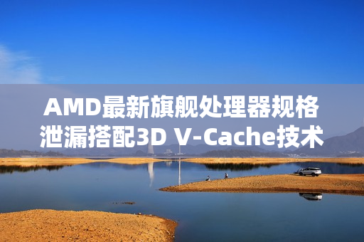 AMD最新旗舰处理器规格泄漏搭配3D V-Cache技术