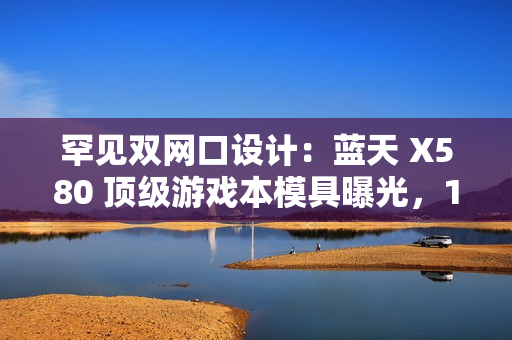 罕见双网口设计：蓝天 X580 顶级游戏本模具曝光，18 寸屏、RTX 50 显卡、双雷电 5 接口配置豪华