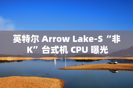 英特尔 Arrow Lake-S“非 K”台式机 CPU 曝光