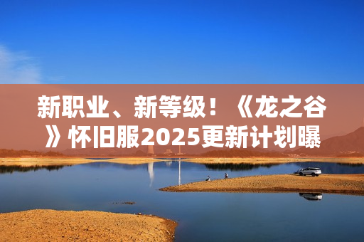 新职业、新等级！《龙之谷》怀旧服2025更新计划曝光