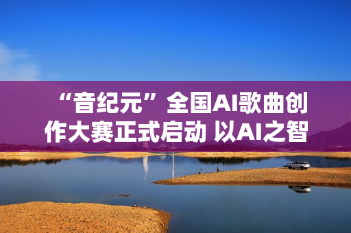  “音纪元”全国AI歌曲创作大赛正式启动 以AI之智共谱音乐新纪元