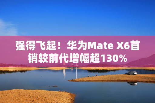 强得飞起！华为Mate X6首销较前代增幅超130%