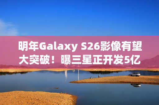 明年Galaxy S26影像有望大突破！曝三星正开发5亿像素感光元件