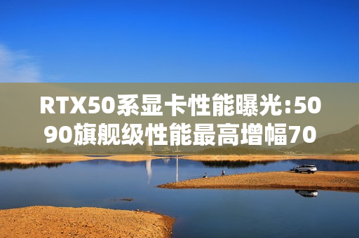 RTX50系显卡性能曝光:5090旗舰级性能最高增幅70%