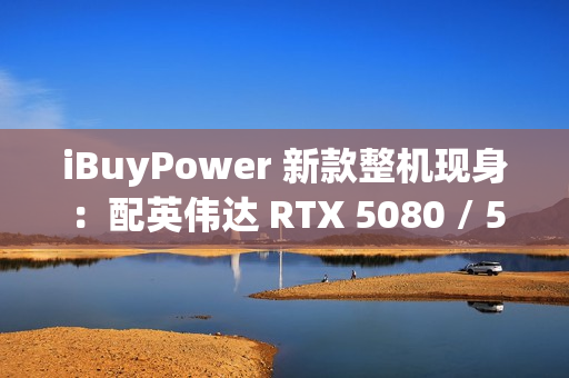 iBuyPower 新款整机现身：配英伟达 RTX 5080 / 5070 Ti 显卡